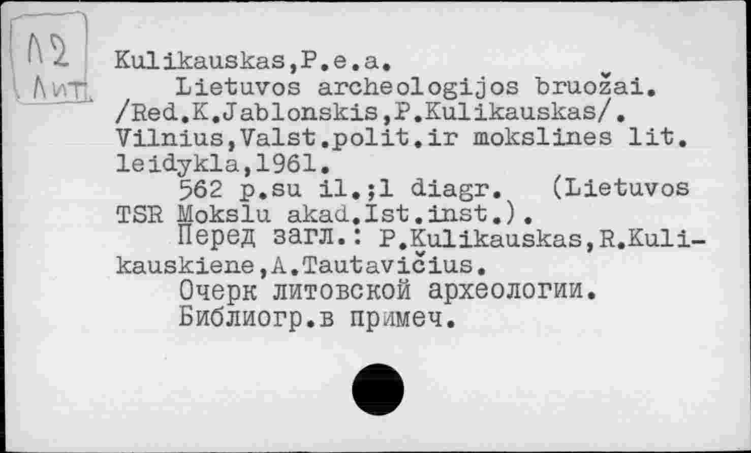 ﻿Kulikauskas,P.e.a.
Lietuvos archeologijos bruozai. /Red.K.J ablonskis,P.Kulikauskas/. Vilnius,Valst.polit.ir mokslines lit. leidykla,1961.
562 p.su il.;l diagr. (Lietuvos TSR Mokslu akad.Ist.inst.).
Перед загл.: P.Kulikauskas,R.Kuli-kauskiene,A.Taut av ic ius.
Очерк литовской археологии.
Библиогр.в примем.